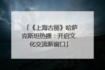 《上海古丽》哈萨克斯坦热播：开启文化交流新窗口