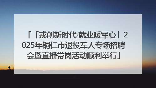 「戎创新时代·就业暖军心」2025年铜仁市退役军人专场招聘会暨直播带岗活动顺利举行