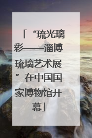 “琉光璃彩——淄博琉璃艺术展”在中国国家博物馆开幕