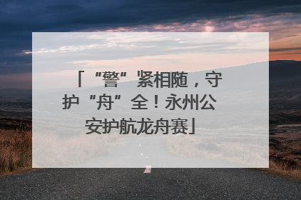 “警”紧相随，守护“舟”全！永州公安护航龙舟赛