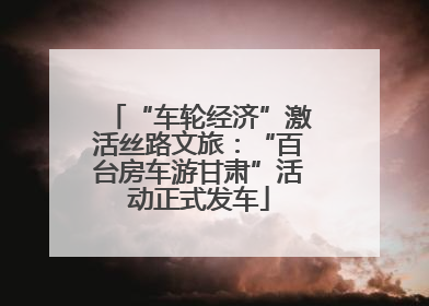 “车轮经济”激活丝路文旅：“百台房车游甘肃”活动正式发车