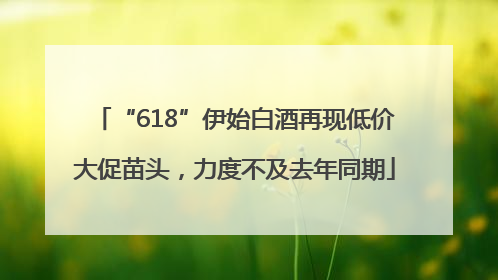 “618”伊始白酒再现低价大促苗头，力度不及去年同期
