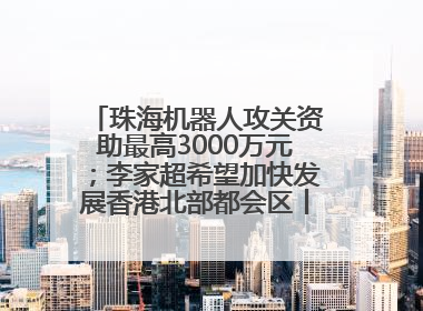 珠海机器人攻关资助最高3000万元；李家超希望加快发展香港北部都会区丨大湾区财经早参
