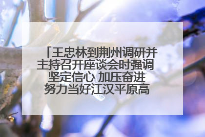 王忠林到荆州调研并主持召开座谈会时强调 坚定信心 加压奋进 努力当好江汉平原高质量发展排头兵