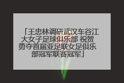 王忠林调研武汉车谷江大女子足球俱乐部 祝贺勇夺首届亚足联女足俱乐部冠军联赛冠军
