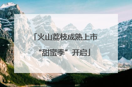 火山荔枝成熟上市 “甜蜜季”开启