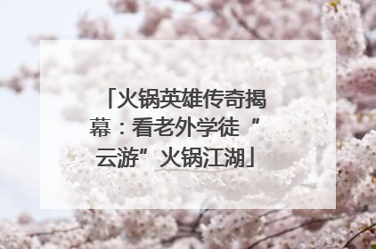 火锅英雄传奇揭幕：看老外学徒“云游”火锅江湖
