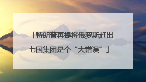 特朗普再提将俄罗斯赶出七国集团是个“大错误”