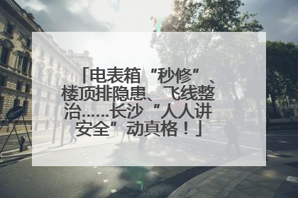 电表箱“秒修”、楼顶排隐患、飞线整治……长沙“人人讲安全”动真格！