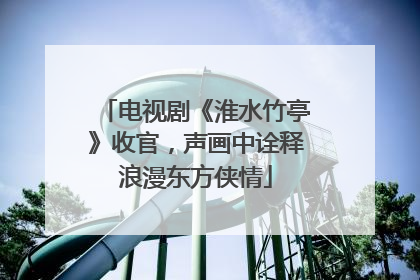 电视剧《淮水竹亭》收官，声画中诠释浪漫东方侠情