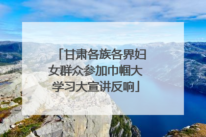 甘肃各族各界妇女群众参加巾帼大学习大宣讲反响