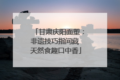 甘肃庆阳面塑：非遗技巧指间藏 天然食趣口中香