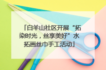 白羊山社区开展“拓染时光，丝享美好”水拓画丝巾手工活动