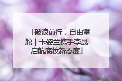 破浪前行，自由掌舵｜卡姿兰携手李晟启航底妆新态度