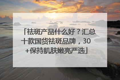 祛斑产品什么好？汇总十款国货祛斑品牌，30+保持肌肤嫩亮严选