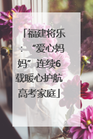 福建将乐：“爱心妈妈”连续6载暖心护航高考家庭