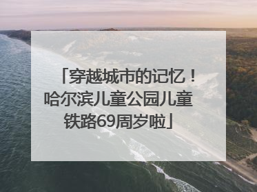 穿越城市的记忆！哈尔滨儿童公园儿童铁路69周岁啦