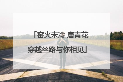 窑火未冷 唐青花穿越丝路与你相见