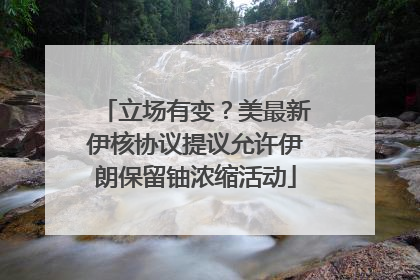 立场有变？美最新伊核协议提议允许伊朗保留铀浓缩活动