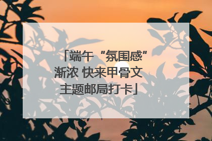 端午“氛围感”渐浓 快来甲骨文主题邮局打卡