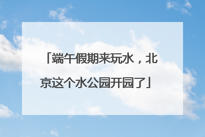 端午假期来玩水，北京这个水公园开园了