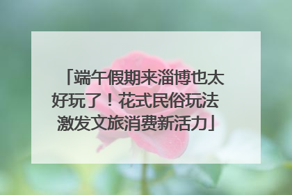 端午假期来淄博也太好玩了！花式民俗玩法激发文旅消费新活力