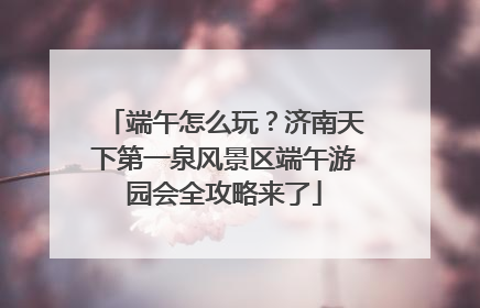 端午怎么玩？济南天下第一泉风景区端午游园会全攻略来了