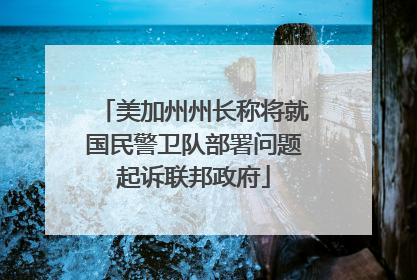 美加州州长称将就国民警卫队部署问题起诉联邦政府