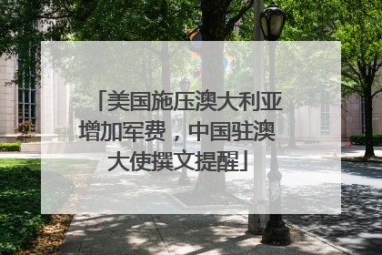 美国施压澳大利亚增加军费，中国驻澳大使撰文提醒