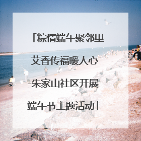 粽情端午聚邻里 艾香传福暖人心-朱家山社区开展端午节主题活动