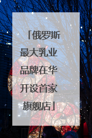 俄罗斯最大乳业品牌在华开设首家旗舰店
