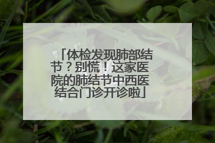 体检发现肺部结节？别慌！这家医院的肺结节中西医结合门诊开诊啦
