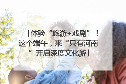 体验“旅游+戏剧”！这个端午，来“只有河南”开启深度文化游
