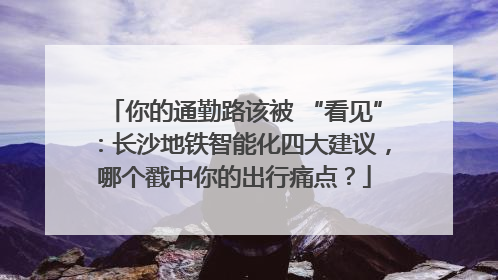 你的通勤路该被 “看见”：长沙地铁智能化四大建议，哪个戳中你的出行痛点？