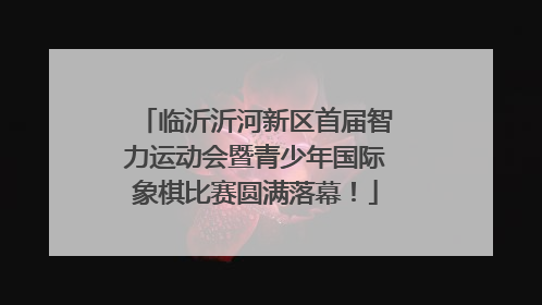 临沂沂河新区首届智力运动会暨青少年国际象棋比赛圆满落幕！