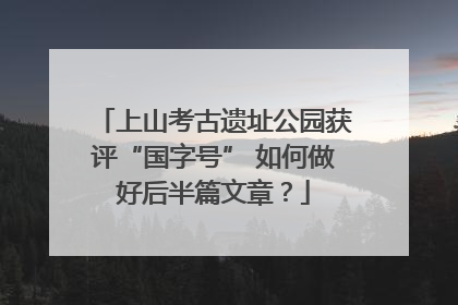 上山考古遗址公园获评“国字号” 如何做好后半篇文章？