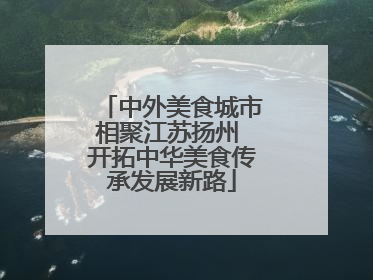 中外美食城市相聚江苏扬州 开拓中华美食传承发展新路