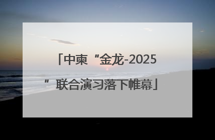 中柬“金龙-2025”联合演习落下帷幕