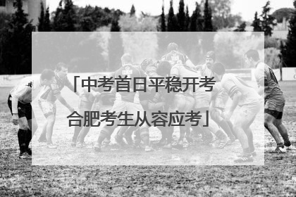 中考首日平稳开考 合肥考生从容应考