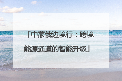 中蒙俄边境行：跨境能源通道的智能升级