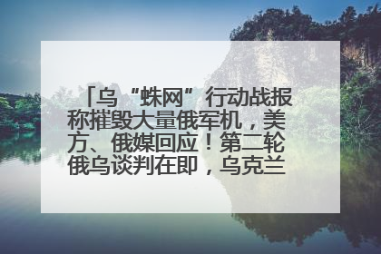 乌“蛛网”行动战报称摧毁大量俄军机，美方、俄媒回应！第二轮俄乌谈判在即，乌克兰提出三大诉求