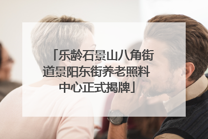 乐龄石景山八角街道景阳东街养老照料中心正式揭牌