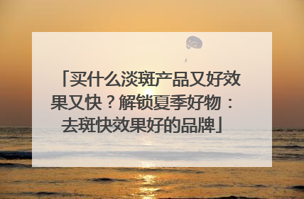 买什么淡斑产品又好效果又快？解锁夏季好物：去斑快效果好的品牌