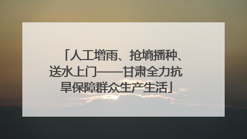 人工增雨、抢墒播种、送水上门——甘肃全力抗旱保障群众生产生活