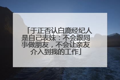 于正否认白鹿经纪人是自己表妹：不会跟同事做朋友，不会让亲友介入到我的工作