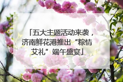 五大主题活动来袭，济南鲜花港推出“粽情艾礼”端午盛宴