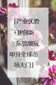 产业优势+IP创新：东莞潮玩叩开全球市场大门