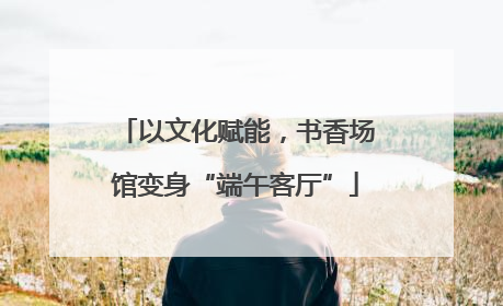 以文化赋能，书香场馆变身“端午客厅”