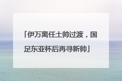 伊万离任土帅过渡，国足东亚杯后再寻新帅