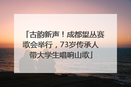 古韵新声！成都望丛赛歌会举行，73岁传承人带大学生唱响山歌